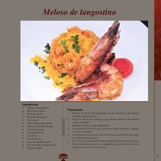 31
Ingredientes
•	 1000 gr de langostinos
•	 500 gr de de arroz
•	 20 ml de achiote
•	 30 gr de mantequilla
•	 10 gr de ají
•	 100 gr de pimiento verde
•	 100 gr de cebolla colorada
•	 150 gr de tomate
•	 5 gr de pimienta
•	 5 gr de sal
•	 5 gr de comino
•	 20 gr de culantro picado
•	 2 lt. de fondo de langostinos
•	 30 gr de chifles
Meloso de langostino
Preparación
1.	 Realizar un fondo de langostinos con las cáscaras y las cabezas
doradas en poco aceite.
2.	 Hacer un refrito con el achiote, ajo, cebolla colorada y el pimiento
y dejar cristalizar.
3.	 Agregar el arroz y tostar ligeramente.
4.	 Incorporar el fondo al arroz, cocinar sin dejar de mover; agregar
un tallo de culantro.
5.	 Si es necesario incorporar más fondo, hasta que el arroz esté blan-
do y ligeramente sopudo.
6.	 Unos 5 minutos antes de finalizar agregar los langostinos y cocinar.
7.	 Para la presentación dorar un langostino y acompañar al meloso,
espolvorear con el chifle en polvo.
 