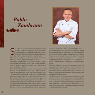 32
S
us primeros estudios gastronómicos los efectuó en
Ecuador. También ha realizado varias especializa-
ciones en México, Guatemala, Costa Rica, Panamá,
Venezuela; además de participar en varios proyec-
tos en España, Francia, Austria, Alemania y Portugal.
Este quiteño, de 49 años, actualmente se desempeña como
Chef Ejecutivo del Hotel Hilton Colón, de Quito.
Uno de sus mayores retos fue el publicar el libro ‘111 pla-
tos populares del Ecuador‘, junto a Juan Lorenzo Barragán.
Aquí se destacan recetas ancestrales como legado de la
diversidad cultural del país.
En estos últimos 15 años su aporte a la gastronomía del
Ecuador ha sido extensa. Gracias a la confianza deposi-
tada por el Hotel Hilton Colón, de Quito, retornó al país.
“Mi motivación ha sido sacar provecho de la variedad de
productos ecuatorianos con los que aportando con mi ex-
periencia y estilo se han creado presentaciones gourmet,
respondiendo a altas exigencias gastronómicas”, dice.
Como docente ha tenido la oportunidad de impartir sus co-
nocimientos en las escuelas que la cadena Hilton promue-
ve. Mientras que en los ámbitos nacional e internacional ha
logrado transmitir la diversidad de la comida ecuatoriana
por medio del libro ‘111 platos populares del Ecuador‘.
El maridaje perfecto para este chef es la alfombra vegetal
que cubre las termas de Chachimbiro, en medio del desier-
to de la provincia de Imbabura; el baile y chicha a orillas del
Amazonas, por su descubrimiento, en la Región Amazónica;
el sabor a pescado y maní, se combinan en la suculenta
sopa biche de pescado, encontrada en los paraderos de
Manabí y la miel de abeja trabajada en los bosques de eu-
calipto.
El Ecuador debe dar a conocer su riqueza exportando che-
fs que difundan nuestras recetas y tradiciones, ese es su
sueño. Creando nuevos platos, transmitiendo aromas y re-
creando atmósferas, que hacen de nuestra cocina una gas-
tronomía amplia, robusta y generosa. Orgullosos de lo que
somos y de lo que comemos.
Para Zambrano, la cocina ecuatoriana, sin caer en nacio-
nalismos, es de las mejores de Latinoamérica. “La gastro-
nomía ecuatoriana es una deliciosa recreación de nuestras
raíces y cultura que combina sus diferentes regiones: Costa,
Sierra, Amazonía y Región Insular. A pesar de ser un país
pequeño, su gastronomía fue adaptada para incluir y valo-
rar la naturaleza local”, señala.
Pablo
Zambrano
 