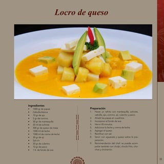 33
Ingredientes
•	 1000 gr de papas
•	 Cebolla blanca
•	 10 gr de ajo
•	 5 gr de comino
•	 30 gr de mantequilla
•	 20 ml de achiote
•	 500 gr de queso de mesa
•	 1500 ml de leche
•	 1500 ml de crema de leche
•	 30 gr de ají
•	 Sal c/n
•	 20 gr de culantro
•	 10 gr de paico
•	 1 lt. de fondo de ave
Locro de queso
Preparación
1.	 Hacer un refrito con mantequilla, achiote,
cebolla, ajo, comino, ají, culantro y paico.
2.	 Añadir las papas en cuadritos.
3.	 Incorporar el fondo de ave.
4.	 Hervir 45 minutos.
5.	 Adicionar la leche y crema de leche.
6.	 Agregar el queso.
7.	 Rectificar con sal.
8.	 Servir con aguacate y queso sobre la pre-
paración.
9.	 Recomendación del chef: se puede acom-
pañar también con chulpi, choclo frito, cho-
chos y chicharrón.
 