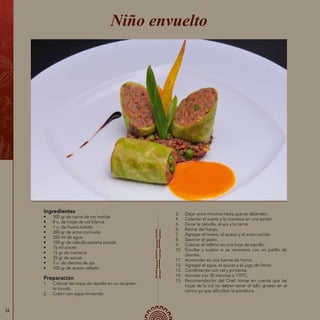 34
Ingredientes
•	 500 gr de carne de res molida
•	 8 u. de hojas de col blanca
•	 1 u. de huevo batido
•	 200 gr de arroz cocinado
•	 250 ml de agua
•	 100 gr de cebolla paiteña picada
•	 15 ml aceite
•	 15 gr de manteca
•	 25 gr de azúcar
•	 2 u. de dientes de ajo
•	 100 gr de queso rallado
Preparación
1.	 Colocar las hojas de repollo en un recipien-
te hondo.
2.	 Cubrir con agua hirviendo.
3.	 Dejar unos minutos hasta que se ablanden.
4.	 Calentar el aceite y la manteca en una sartén.
5.	 Dorar la cebolla, el ajo y la carne.
6.	 Retirar del fuego.
7.	 Agregar el huevo, el queso y el arroz cocido.
8.	 Sazonar al gusto.
9.	 Colocar el relleno en una hoja de repollo.
10.	 Enrollar y sujetar si es necesario con un palillo de
dientes.
11.	 Acomodar en una fuente de horno.
12.	 Agregar el agua, el azúcar y el jugo de limón.
13.	 Condimentar con sal y pimienta.
14.	 Hornear por 30 minutos a 170ºC.
15.	 Recomendación del Chef: tomar en cuenta que las
hojas de la col no deben tener el tallo grueso en el
centro ya que dificultan la envoltura.
Niño envuelto
 