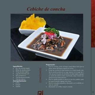 37
Preparación
1.	 Lavar la conchas, poner al fuego a baño María hasta que se
abran, retirar del fuego y separar la concha.
2.	 Cortar las conchas en cuatro partes, en un tazón hondo, mez-
clar la concha picada con su jugo, sazonar con el jugo de li-
món, ají puro licuado, sal, pimienta y la salsa inglesa, agregar
un racimo de cilantro entero machacado, dejar macerar por
quince minutos antes de servir.
3.	 Picar la cebolla paiteña en pluma lo más fino posible, pasar
por agua hirviendo, agregar sal y limón.
4.	 Servir en pozuelos pequeños, decorados con la cebolla cur-
tida, ají y perejil.
5.	 Acompañar con chifles, canguil y tostado.
Cebiche de concha
Ingredientes
•	 50 u. de conchas negras
•	 250 gr de cebolla paiteña
•	 125 gr de salsa inglesa
•	 Jugo de 6 limones sutil
•	 Sal y pimienta c/n
•	 15 gr de ají puro licuado
•	 15 gr de culantro
Acompañamiento
•	 Chifles
•	 Canguil
•	 Tostado
 