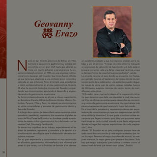 38
Geovanny
Erazo
N
ació en San Vicente, provincia de Bolívar, en 1965.
Siempre le apasionó la gastronomía y soñaba con
convertirse en un gran chef hasta que alcanzó su
meta con mucho esfuerzo y perseverancia. Su ex-
periencia laboral comenzó en 1984, en una empresa multina-
cional como Levapan del Ecuador. Sus inicios fueron difíciles
ya que tenía que adaptarse a una profesión poco conocida y
valorada en ese entonces. Pero, él rompió esos paradigmas
y creció profesionalmente en el área gastronómica. Durante
28 años ha recorrido todos los rincones del Ecuador compar-
tiendo sus conocimientos, aportando al desarrollo y engran-
deciendo a la gastronomía ecuatoriana.
Se formó profesionalmente en el país y obtuvo capacitación
en Barcelona- España, AIB de los Estados Unidos, México, Co-
lombia, Panamá, Chile y Perú. Ha dejado sus conocimientos
en varias universidades y escuelas de gastronomía dentro y
fuera del Ecuador.
A lo largo de su carrera ha desarrollado varios recetarios sobre
panadería, pastelería y repostería; dos recetarios digitales; es
autor del libro Panes del Ecuador, en donde se puede apreciar
parte de nuestra cultura gastronómica; ha colaborado con las
revistas Chef, Gourmet y Panificando.
Se siente muy orgulloso de su trabajo, especialmente en las
áreas de pastelería, repostería y panadería y de aportar a la
transformación tecnológica para la elaboración de estos ex-
quisitos manjares.
Por su gran experiencia y conocimiento es muy reconocido
en el ámbito gastronómico. Ha enseñado a sus alumnos que
amen lo que hacen, con la finalidad de brindar a los clientes
un excelente producto y que los negocios crezcan por la ca-
lidad y por el servicio. “A largo de estos años he trabajado
en un proceso de valoración de la profesión y el éxito está en
preparar con amor cada una de las cosas que hacemos ya que
es la mejor forma de cosechar buenos resultados”, señala.
Le encanta recorrer el país donde se encuentra con fiestas,
por ejemplo Cuenca: el Septenario de Corpus donde los dul-
ces son parte de la celebración. Los asistentes pueden degus-
tar roscas de yema, pan de viento, arepas, cocadas, huevos
de faltriquera, suspiros, roscones de viento, turrón de maní,
alfajores, entre otros.
“El Ecuador tiene muchas fortalezas en la preparación culina-
ria, pero tenemos que darle una identidad a nivel internacio-
nal. Con las últimas campañas que se desarrollan se concienti-
za y valoriza la gastronomía ecuatoriana. Hay que trabajar más
para convencernos de que hacemos lo mejor del mundo.
En el caso de la panadería y repostería podemos ser expor-
tadores de conocimientos ya que son preparaciones de altí-
sima calidad y diversidad, lo que gusta a muchos turistas ex-
tranjeros que llegan a nuestro país. Hay que promover estas
tradiciones en cada ciudad, atando a una fiesta religiosa en
donde se hagan las mejores exposiciones de cada prepara-
ción”, dice.
Añade: “El Ecuador es un país prodigioso porque tiene de
todo como dice una canción y cada región se destaca por ha-
cer lo mejor. Tenemos el mejor chocolate del mundo, los me-
jores mariscos, la mejor gente para preparar los platos. Solo
hay que seguir trabajando para colocar a nuestra cocina al
mismo nivel de fama que tienen otros países”, finaliza.
 