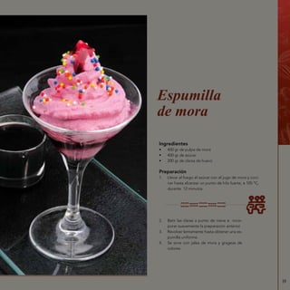 39
Ingredientes
•	 400 gr de pulpa de mora
•	 400 gr de azúcar
•	 200 gr de claras de huevo
Preparación
1.	 Llevar al fuego el azúcar con el jugo de mora y coci-
nar hasta alcanzar un punto de hilo fuerte, a 105 °C,
durante 12 minutos.
Espumilla
de mora
2.	 Batir las claras a punto de nieve e incor-
porar suavemente la preparación anterior.
3.	 Revolver lentamente hasta obtener una es-
pumilla uniforme.
4.	 Se sirve con jalea de mora y grageas de
colores.
 