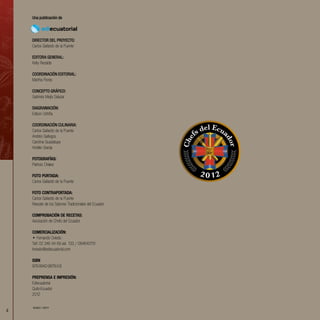 4
Una publicación de
DIRECTOR DEL PROYECTO:
Carlos Gallardo de la Puente
Editora General:
Kelly Recalde
coordinación editorial:
Martha Flores
CONCEPTO GRÁFICO:
Gabriela Mejía Salazar
Diagramación:
Edison Ushiña
Coordinación CULINARIA:
Carlos Gallardo de la Puente
Andrés Gallegos
Carolina Guadalupe
Andrés Granja
FOTOGRAFÍAS:
Patricio Chávez
Foto portada:
Carlos Gallardo de la Puente
Foto contraportada:
Carlos Gallardo de la Puente
Rescate de los Sabores Tradicionales del Ecuador
comprobación de recetas:
Asociación de Chefs del Ecuador
COMERCIALIZACIÓN:
• Fernando Oviedo
Telf: 02 246 44 69 ext. 133 / 084640751
foviedo@ediecuatorial.com
ISBN
978-9942-9878-0-8
PREPRENSA E IMPRESIÓN:
Ediecuatorial
Quito-Ecuador
2012
EDIEC 13077
 