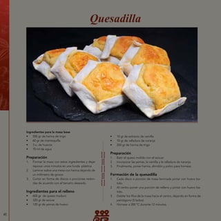 40
Ingredientes para la masa base
•	 500 gr de harina de trigo
•	 60 gr de mantequilla
•	 3 u. de huevos
•	 70 ml de agua
Preparación
1.	 Formar la masa con estos ingredientes y dejar
reposar unos minutos en una funda plástica.
2.	 Laminar sobre una mesa con harina dejando de
un milímetro de grosor.
3.	 Cortar en forma de discos o porciones redon-
das de acuerdo con el tamaño deseado.
Ingredientes para el relleno
•	 600 gr de queso maduro
•	 320 gr de azúcar
•	 120 gr de yemas de huevo
Quesadilla
•	 10 gr de extracto de vainilla
•	 10 gr de ralladura de naranja
•	 200 gr de harina de trigo
Preparación
1.	 Batir el queso molido con el azúcar.
2.	 Incorporar las yemas, la vainilla y la ralladura de naranja.
3.	 Finalmente, poner harina, almidón y polvo para hornear.
Formación de la quesadilla
1.	 Cada disco o porción de masa laminada pintar con huevo ba-
tido.
2.	 Al centro poner una porción de relleno y pintar con huevo ba-
tido.
3.	 Doblar los filos de la masa hacia el centro, dejando en forma de
pentágono (5 lados).
4.	 Hornear a 200 °C durante 12 minutos.
 