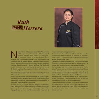 41
Ruth
Herrera
N
ació en Loja, el 3 de octubre del 1965. Actualmente
es Chef Ejecutiva y administradora del restaurante Il
Giardino, en Puerto Ayora, Santa Cruz (Galápagos).
Así empezó su historia. En los años noventa -en Ga-
lápagos-, con cuatro recetas bajo el brazo, un sinnúmero de
cursos y guiada de la mano del chef Henry Richardson inició su
carrera gastronómica como cocinera de mi propio restaurant
Narwhal. Siguió creciendo y llegó a ser Sous Chef del Hotel
Royal Palm, posteriormente la Chef Ejecutiva y Gerenta de A &
B. Decidió profesionalizarse y se certificó con el Foro Paname-
ricano de las Américas.
Actualmente es propietaria de dos restaurantes “Aquelarre” e
“Il Giardino”.
Entre sus publicaciones más importantes en el 2010 fue la ges-
tora e impulsadora del ‘Manual de buenas prácticas de Higiene
y seguridad alimenticia‘, para las asesorías programadas por El
Piloto del “Sello de Calidad Galápagos”.
En estos últimos 15 años su aporte a la gastronomía ecuato-
riana ha sido profesionalizando a cocineros locales, que tienen
pasión por la cocina, sus aromas y sabores, para que en Ga-
lápagos tengan un mejor nivel de profesionales y sigan con la
recuperación de nuestra gastronomía.
Como docente de la Universidad Central del Ecuador, ha
aportado a que los estudiantes se interesen en la hotele-
ría, el turismo y la gastronomía de una forma responsable y
acorde al lugar donde viven.
Desde el 2010 tiene un convenio con el Municipio de Santa
Cruz, para impulsar, organizar y capacitar a los amantes a la
cocina, sean estos cocineros o solamente aficionados.
Su maridaje perfecto es una mañana cualquiera en el Muelle
de los Pescadores en una simbiosis de aves marinas, lobos y
turistas alucinados con la variedad de pescados, langostas y
otros frutos del mar siendo faenados por los artesanos de la
pesca local con el fondo de la bella bahía Pelícano.
Para esta chef, la cocina ecuatoriana es un acervo de pro-
ductos tradicionales y sabores mezclados con el amor de
mamá y sazonado con los secretos de la abuela.
Quién no ha comido un choclo cocido y no se ha sentido
en casa al hacerlo, eso es la cocina nuestra, productos tan
plenos que no necesitan de mayor elaboración para sentir
el total de su sabor y que nos llevan siempre a saber de
dónde venimos.
 