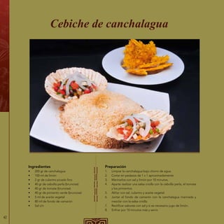 42
Ingredientes
•	 200 gr de canchalagua
•	 100 ml de limón
•	 2 gr de culantro picado fino
•	 40 gr de cebolla perla (brunoise)
•	 40 gr de tomate (brunoise)
•	 40 gr de pimiento verde (brunoise)
•	 5 ml de aceite vegetal
•	 80 ml de fondo de camarón
•	 Sal c/n
Cebiche de canchalagua
Preparación
1.	 Limpiar la canchalagua bajo chorro de agua.
2.	 Cortar en pedazos de 1 x 1 aproximadamente.
3.	 Marinarlos con sal y limón por 10 minutos.
4.	 Aparte realizar una salsa criolla con la cebolla perla, el tomate
y los pimientos.
5.	 Aliñar con sal, culantro y aceite vegetal.
6.	 Juntar el fondo de camarón con la canchalagua marinada y
mezclar con la salsa criolla.
7.	 Rectificar sabores con sal y si es necesario jugo de limón.
8.	 Enfriar por 10 minutos más y servir.
 