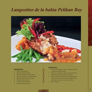 43
Ingredientes
•	 250 gr de langostino
•	 40 gr de apio (brunoise)
•	 40 gr de cebolla perla (brunoise)
•	 40 gr de tomate concase (brunoise)
•	 60 gr de extracto de maracuyá
•	 5 ml de aceite de oliva
•	 10 ml de crema de leche
•	 Sal, pimienta y azúcar c/n
Langostino de la bahía Pelikan Bay
Preparación
1.	 Limpiar el langostino y sacar la cabeza, llevarlo
a la plancha salpimentado.
2.	 Salsa: en una sartén colocar aceite de oliva y
saltear las cebollas, el apio y el tomate.
3.	 Luego colocar el extracto de maracuyá, definir
sabor con la sal, la pimienta y un dash de azú-
car, brillar la salsa con la crema de leche.
4.	 Servir al gusto.
 