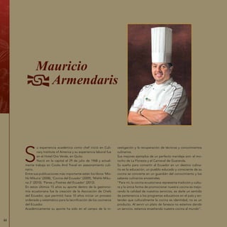 44
S
u experiencia académica como chef inició en Culi-
nary Institute of America y su experiencia laboral fue
en el Hotel Oro Verde, en Quito.
Nació en la capital el 29 de julio de 1968 y actual-
mente trabaja en Cooks And Travel en asesoramiento culi-
nario.
Entre sus publicaciones más importante están los libros ‘Mis-
hki Mikuna‘ (2008), ‘Cocina del Ecuador‘ (2009), ‘Mishki Miku-
na 2‘ (2010), ‘Panes y Postres del Ecuador‘ (2012).
En estos últimos 15 años su aporte dentro de la gastrono-
mía ecuatoriana fue la creación de la Asociación de Chefs
del Ecuador, que permitió hace 10 años iniciar un proceso
ordenado y sistemático para la tecnificación de los cocineros
del Ecuador.
Académicamente su aporte ha sido en el campo de la in-
vestigación y la recuperación de técnicas y conocimientos
culinarios.
Sus mejores ejemplos de un perfecto maridaje son: el mo-
rocho de La Floresta y el Carnaval de Guaranda.
Su sueño para convertir al Ecuador en un destino culina-
rio es la educación, un pueblo educado y consciente de su
cocina se convierte en un guardián del conocimiento y los
saberes culinarios ancestrales.
“Para mí, la cocina ecuatoriana representa tradición y cultu-
ra y la única forma de promocionar nuestra cocina es mejo-
rando la calidad de nuestros servicios, es darle un sentido
de pertenencia a los programas educativos en el país y en-
tender que culturalmente la cocina es identidad, no es un
producto. Al servir un plato de fanesca no estamos dando
un servicio, estamos enseñando nuestra cocina al mundo”.
Mauricio
Armendaris
 