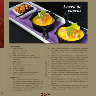 46
Ingredientes
•	 1000 ml de agua
•	 15 ml de achiote molido
•	 30 ml de aceite vegetal
•	 60 gr de mantequilla
•	 60 gr cebolla blanca picada muy fino
•	 1000 gr de papa chola o también llamada roja
•	 10 gr de sal
•	 10 gr de comino
•	 250 ml de leche
•	 250 gr de queso fresco rallado
•	 10 gr de culantro
•	 30 gr de ají entero
•	 2 u. de aguacates
•	 1000 gr de cuero blanco de cerdo sin grasa
•	 500 ml de agua de cocción del cuero
Preparación
1.	 Pelar y cortar las papas en dados pequeños.
2.	 En una olla al fuego rehogar lentamente en el acei-
te al achiote junto con la cebolla blanca picada muy
fino hasta que esté suave (aprox. 5 minutos).
3.	 Luego adicionar la mitad de la papa sobre el refrito y
mezclar, adicionando la sal, el comino, la mantequi-
lla y el atado de cilantro con ají.
Locro de
cueros
4.	 Cocinar a fuego bajo. La sal contribuirá a que la papa suelte
su humedad y absorba sabor. La mantequilla ayudará también
a hidratar y dar un mejor sabor mientras la primera parte de la
papa se cocina.
5.	 Adicionar la segunda mitad de la papa y mezclamos bien. Inme-
diatamente adicionar el agua hasta cubrir la papa lo suficiente
para que al mover con una cuchara esta no haga resistencia.
6.	 Llevar a ebullición y posteriormente bajamos la intensidad del
fuego para que siga una ebullición controlada pero intensa.
7.	 Conforme vaya tomando espesor el locro seguiremos bajando
el fuego hasta lograr el espesor deseado. Lo ideal es lograr una
consistencia no muy espesa, pero a la vez no muy suelta. Debe
ser un espeso agradable y no muy pesado.
8.	 La primera cocción de la papa se hará puré por sí sola dando
el espesor deseado y la segunda papa cocinada mantendrá su
forma relativa.
9.	 Una vez cocida la papa agregar la leche y rectificamos la sal de
ser necesario.Retiramos el atado de ají y culantro y colocamos
el queso. Nuevamente verificar que la textura/espesor sea el
apropiado.
10.	 Cocinar el cuero en agua durante 30 minutos. Retirar el cuero
y cortarlo en pequeños pedazos. Agregar el cuero y el agua al
locro. Comprobar su sabor y rectificar si es necesario.
 