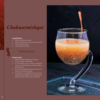 48
Ingredientes
•	 500 ml de dulce de cabuyo
•	 200 gr de ojuela de avena o arroz de cebada
•	 10 gr de clavo de olor
•	 10 gr de pimienta dulce
Preparación:
1.	 Extraer el dulce de agave azul o cabuyo.
2.	 Llevar a infusión la hierbaluisa.
3.	 En esa infusión poner a cocinar la ojuela de
avena o arroz de cebada con el clavo de olor y
pimienta dulce.
4.	 El momento que llega al punto de cocción en-
dulzar con el dulce de cabuyo.
5.	 Esta bebida es considerada como una de las
bebidas más saludables. Y se ha utilizado por
generaciones en la historia de nuestro país.
Chahuarmishqui
 