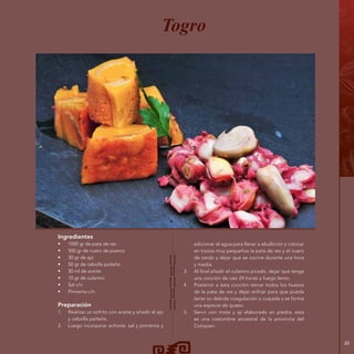 49
Ingredientes
•	 1000 gr de pata de res
•	 500 gr de cuero de puerco
•	 30 gr de ajo
•	 50 gr de cebolla paiteña
•	 30 ml de aceite
•	 10 gr de culantro
•	 Sal c/n
•	 Pimienta c/n
Preparación
1.	 Realizar un sofrito con aceite y añadir el ajo
y cebolla paiteña.
2.	 Luego incorporar achiote, sal y pimienta y
Togro
adicionar el agua para llevar a ebullición y colocar
en trozos muy pequeños la pata de res y el cuero
de cerdo y dejar que se cocine durante una hora
y media.
3.	 Al final añadir el culantro picado, dejar que tenga
una cocción de casi 24 horas a fuego lento.
4.	 Posterior a esta cocción retirar todos los huesos
de la pata de res y dejar enfriar para que pueda
tener su debida coagulación o cuajada y se forme
una especie de queso.
5.	 Servir con mote y ají elaborado en piedra, esta
es una costumbre ancestral de la provincia del
Cotopaxi.
 