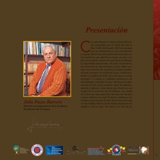 5
Presentación
C
on solo observar la oferta culinaria (52 pla-
tos compuestos por 27 chefs) que trae el
libro Chefs del Ecuador 2012 se concluye
que nos enfrentamos a una cocina diversa
y original. Muchos de estos platos denominados con
los topónimos que identifican el país, es decir, con
solo sus nombres, advertimos que éstos constituyen
la originalidad mencionada, así pues, encontramos
los camarones en salsa manaba, el arroz relleno qui-
teño, los bizcochos de Cayambe, el rosero quiteño,
el tamal cuencano, las cholas de Guano, el plato am-
bateño y la gallina de Pinllo. De modo que un turista
extranjero – y quizás un ciudadano ecuatoriano- se
verá obligado a estudiar el mapa del país para saber
de qué se trata y para comentar sobre los géneros,
sabores y texturas. Cabe aclarar que Guano es una
ciudad de la provincia de Chimborazo. Las cholas
de Guano son esos panecillos de masa de manteca
y huevo rellenos con miel. El término cholas es una
metáfora que compara el color de la masa ahornada
con las mejillas cetrinas de las lindas campesinas del
altiplano y de la Costa. Por cierto, a la vista de losMiembro correspondiente de la Academia
Ecuatoriana de la Lengua
Julio Pazos Barrera
 