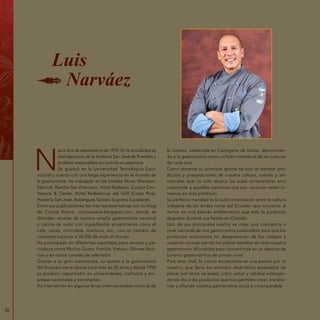 50
N
ació el 6 de septiembre de 1970. En la actualidad es
chef ejecutivo de la Hostería San José de Puembo y
profesor especialista en comida ecuatoriana.
Se graduó en la Universidad Tecnológica Equi-
noccial y cuenta con una larga experiencia en el mundo de
la gastronomía. Ha trabajado en los hoteles Akros, Sheraton,
Marriott, Rancho San Francisco, Hotel Radisson, Europa Con-
ference & Center, Hotel Redisencias del Golf (Costa Rica),
Hostería San José, Aubergues Suisses Sugnens (Laussane).
Entre sus publicaciones las más representativas son su blog
de Cocina Nativa, cocinanativa.blogspot.com, donde se
difunden recetas de nuestra amplia gastronomía nacional
y cocina de autor con ingredientes ecuatorianos como el
café, cacao, chocolate, mariscos, etc., con un número de
visitantes superior a 50 000 de todo el mundo.
Ha participado en diferentes reportajes para revistas y pe-
riódicos como Mucho Gusto, Familia, Vistazo, Últimas Noti-
cias y en varios canales de televisión.
Gracias a su gran experiencia, su aporte a la gastronomía
del Ecuador viene desde hace más de 25 años y desde 1996
es profesor capacitador en universidades, institutos y em-
presas nacionales y extranjeras.
Ha intervenido en algunas ferias internacionales como la de
la Unesco, celebrada en Cartagena de Indias, denominan-
do a la gastronomía como un bien inmaterial de las culturas
de cada país.
Como docente su principal aporte ha sido el rescatar pro-
ductos y preparaciones de nuestra cultura, nativas y an-
cestrales que no solo abarca las aulas universitarias sino
trasciende a aquellas personas que por vocación están in-
mersas en esta profesión.
Su perfecto maridaje es la sutil combinación entre la cultura
indígena de los Andes norte del Ecuador que convierte al
Yamor en una bebida emblemática que solo la podemos
degustar durante sus fiestas en Otavalo.
Uno de sus principales sueños es crear una conciencia a
nivel nacional de una gastronomía sustentable para que los
productos autóctonos no desaparezcan de los campos y
nuestras cocinas siendo los platos estrellas de toda nuestra
gastronomía difundidos para convertirnos en un destino de
turismo gastronómico de primer nivel.
Para este chef, la cocina ecuatoriana es una pasión por lo
nuestro, que llena los sentidos dejándolos extasiados de
placer por tanta variedad, color, sabor y calidad entregán-
donos día a día productos que nos permiten crear, transfor-
mar y difundir nuestra gastronomía única e incomparable.
Luis
Narváez
 