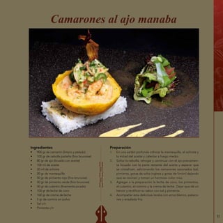 51
Ingredientes
•	 900 gr de camarón (limpio y pelado)
•	 100 gr de cebolla paiteña (fino brunoise)
•	 80 gr de ajo (licuado con aceite)
•	 100 ml de aceite
•	 20 ml de achiote
•	 20 gr de mantequilla
•	 50 gr de pimiento rojo (fino brunoise)
•	 50 gr de pimiento verde (fino brunoise)
•	 50 gr de culantro (finamente picado)
•	 100 gr de leche de coco
•	 100 gr de crema de leche
•	 5 gr de comino en polvo
•	 Sal c/n
•	 Pimienta c/n
Camarones al ajo manaba
Preparación
1.	 En una sartén profunda colocar la mantequilla, el achiote y
la mitad del aceite y calentar a fuego medio.
2.	 Soltar la cebolla, rehogar y continuar con el ajo previamen-
te licuado con la parte restante del aceite y esperar que
se cristalicen, adicionando los camarones sazonados (sal,
pimienta, gotas de salsa inglesa y gotas de limón) dejando
que se cocinen y tomen un hermoso color rosa.
3.	 Agregar a la preparación la leche de coco, los pimientos,
el culantro, el comino y la crema de leche. Dejar que dé un
hervor y rectificar su sabor con sal y pimienta.
4.	 Acompañar esta deliciosa receta con arroz blanco, pataco-
nes y ensalada fría.
 