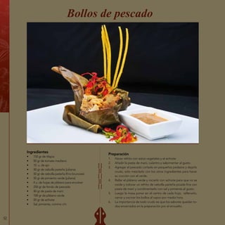 52
Ingredientes
•	 150 gr de tilapia
•	 50 gr de tomate mediano
•	 10 u. de ajo
•	 50 gr de cebolla paiteña (juliana)
•	 50 gr de cebolla paiteña (fino brunoise)
•	 50 gr de pimiento verde (juliana)
•	 4 u. de hojas de plátano para envolver
•	 250 gr de fondo de pescado
•	 40 gr de pasta de maní
•	 100 gr de plátano verde
•	 20 gr de achiote
•	 Sal, pimienta, comino c/n
Bollos de pescado
Preparación
1.	 Hacer refrito con estos vegetales y el achiote.
2.	 Añadir la pasta de maní, culantro y salpimentar al gusto.
3.	 Agregar el pescado cortado en pequeños pedazos y dejarlo
crudo, solo mezclarlo con los otros ingredientes para hacer
su cocción con el verde.
4.	 Rallar el plátano verde y rociarlo con achiote para que no se
oxide y colocar un refrito de cebolla paiteña picada fina con
pasta de maní y condimentarlo con sal y pimienta al gusto.
5.	 Luego la masa poner en el centro de cada hoja, rellenarlo,
cerrar y cocinar los bollos al vapor por media hora.
6.	 La importancia de todo crudo es que los sabores quedan to-
dos encerrados en la preparación por el envuelto.
 