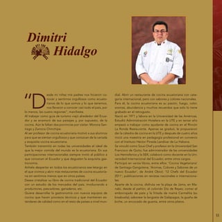 53
“D
esde mi niñez mis padres nos hicieron co-
nocer y sentirnos orgullosos como ecuato-
rianos de lo que somos y lo que tenemos,
nos llevaron a conocer casi todo el país, por
lo menos, las cuatro regiones”, manifiesta.
Al trabajar como guía de turismo viajó alrededor del Ecua-
dor y se enamoró de sus paisajes y, por supuesto, de la
cocina. Aún le faltan dos porvincias por visitar: Morona San-
tiago y Zamora Chinchipe.
Al ser profesor de cocina ecuatoriana motivó a sus alumnos
para que se sientan orgullosos y que conozcan de la variada
y exquisita cocina ecuatoriana.
También transmitió en todas las universidades el ideal de
que la mejor comida del mundo es la ecuatoriana. En sus
participaciones internacionales siempre invitó al público a
que conozcan el Ecuador y que degusten la exquisita gas-
tronomía.
Anhela despertar en todos los ecuatorianos ese letargo en
el que vivimos y abrir más restaurantes de cocina ecuatoria-
na sin sentirnos menos que en otros países.
Desea cristalizar su libro de cocina tradicional del Ecuador
con un estudio de los mercados del país, involucrando a
productores, pescadores, ganaderos, etc.
Quiere desarrollar la gastronomía con nuevos equipos de
cocina que hacen procesos técnicos y que mantienen es-
tándares de calidad como en el resto de países a nivel mun-
dial. Abrir un restaurante de cocina ecuatoriana con cate-
goría internacional, pero con sabores y colores nacionales.
Para él, la cocina ecuatoriana es su pasión, fuego, color,
aromas, abundancia y muchos recuerdos que solo lo tiene
grabado en el retrogusto.
Nació en 1971 y labora en la Universidad de las Américas.
Estudió Administración Hotelera en la UTE y en tercer año
empezó a trabajar como ayudante de cocina en el Rincón
La Ronda Restaurante. Apenas se graduó, le propusieron
dar la cátedra de cocina en la UTE y después de cuatro años
inició una maestría en pedagogía profesional en convenio
con el Instituto Héctor Pineda Landívar de La Habana.
Se vinculó como Sous Chef y profesor en la Universidad San
Francisco de Quito; fue administrador de las universidades
Los Hemisferios y la SEK; colaboró como docente en la Uni-
versidad Internacional del Ecuador, entre otros cargos.
Participó en varios libros, entre ellos: ‘Cocina Vegetariana’
de Santiago Gangotena; ‘Aromas, Colores y Sabores de un
nuevo Ecuador’, de André Obiol; ‘12 Chefs del Ecuador
2011’; publicaciones en revistas nacionales e internaciona-
les.
Aparte de la cocina, disfruta ver la playa de Jama, en Ma-
nabí, desde el peñón; el colorido Día de Reyes; comer el
emborrajado de pata y la fritada de mamá Carmelita (su
bisabuela); saborear la langosta de Galápagos, la guaña de
biche, un encocado de guanta, entre otros platos.
Dimitri
Hidalgo
 