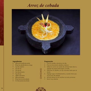 54
Ingredientes
•	 250 gr de costilla de cerdo
•	 50 gr de cebolla blanca o larga
•	 5 gr de culantro
•	 5 gr de col
•	 5 gr de sal
•	 2 gr de pimienta
•	 5 gr de ajo
•	 1000 ml de leche
•	 500 gr de papas
•	 50 gr de arroz de cebada
•	 5 ml de aceite de achiote
Arroz de cebada
Preparación
1.	 Picar la costilla y dorarla en la olla.
2.	 Picar en brunoise la cebolla y reservar.
3.	 Saltear la carne con aceite de achiote hasta dorar y
agregar las papas hasta lograr un brillo.
4.	 Adicionar la cebolla y el ajo triturado hasta que se
doren.
5.	 Agregar agua inmediatamente y cuando hierva po-
ner el arroz de cebada.
6.	 Al final colocar la col; rectificar con sal y pimienta.
7.	 Servir muy caliente.
 