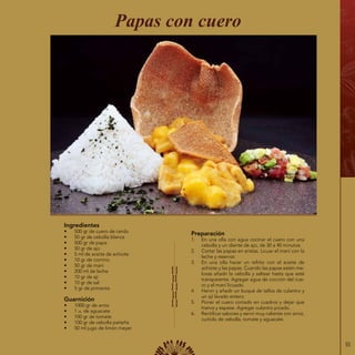 55
Ingredientes
•	 500 gr de cuero de cerdo
•	 50 gr de cebolla blanca
•	 500 gr de papa
•	 50 gr de ajo
•	 5 ml de aceite de achiote
•	 10 gr de comino
•	 50 gr de maní
•	 200 ml de leche
•	 10 gr de ají
•	 10 gr de sal
•	 5 gr de pimienta
Guarnición
•	 1000 gr de arroz
•	 1 u. de aguacate
•	 100 gr de tomate
•	 100 gr de cebolla paiteña
•	 50 ml jugo de limón meyer
Preparación
1.	 En una olla con agua cocinar el cuero con una
cebolla y un diente de ajo, de 30 a 40 minutos.
2.	 Cortar las papas en aristas. Licuar el maní con la
leche y reservar.
3.	 En una olla hacer un refrito con el aceite de
achiote y las papas. Cuando las papas estén me-
losas añadir la cebolla y saltear hasta que esté
transparente. Agregar agua de cocción del cue-
ro y el maní licuado.
4.	 Hervir y añadir un buqué de tallos de culantro y
un ají lavado entero.
5.	 Poner el cuero cortado en cuadros y dejar que
hierva y espese. Agregar culantro picado.
6.	 Rectificar sabores y servir muy caliente con arroz,
curtido de cebolla, tomate y aguacate.
Papas con cuero
 