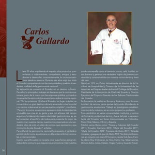 56
Carlos
Gallardo
L
leva 20 años impulsando el respeto a los productos y en-
señando a colaboradores, compañeros, amigos y estu-
diantes a desarrollar, conscientemente, la cocina ecuato-
riana desde su esencia. Durante seis años viajó por todo
el Ecuador, compartiendo con las comunidades y pueblos la ver-
dadera cualidad de la gastronomía nacional.
Su aspiración es convertir al Ecuador en un destino culinario.
Para ello, lo principal es trabajar sin descanso por la cocina ecua-
toriana, pero de la mano con las empresas pública y privada e
incrementar la estima de los ecuatorianos sobre la cocina nacio-
nal. “En los próximos 15 años el Ecuador, sin lugar a dudas, se
convertirá en un gran destino culinario apreciado a nivel mundial
y no vamos a descansar en ver ese sueño cumplido”, manifiesta.
“Para mí, la cocina ecuatoriana representa toda la identidad de
un pueblo que cree en su gente y que con el pasar del tiempo
seguimos fortaleciendo nuestra identidad gastronómica; es sa-
ber entender el sacrificio de todos para presentar lo mejor de
nuestro mar, nuestras tierras, nuestros ríos, plasmado en una ver-
dadera obra de arte un plato de comida que represente a ese
rinconcito de este Ecuador”, enfatiza.
Para difundir la gastronomía nacional ha expuesto el verdadero
sentido de la cocina ecuatoriana en diferentes ámbitos naciona-
les e internacionales.
Cuenta que el Ecuador no necesita crear superhéroes estigmati-
zados de la cocina, lo que requiere es promocionar más nuestros
productos estrella como el camarón, cacao, café, frutillas, ro-
sas, banano y generar una verdadera legión de jóvenes con-
vencidos y comprometidos con nuestra cocina dentro y fuera
del país.
Nació en 1972, en Quito. Actualmente es director de la Fa-
cultad de Hospitalidad y Turismo de la Universidad de las
Américas; es Program leader de Kendall College del Ecuador;
Presidente de la Asociación de Chefs del Ecuador y Director
Ejecutivo del Proyecto Rescate de los Sabores Tradicionales
del Ecuador.
Su formación la realizó en Europa y América y tuvo la opor-
tunidad de recorrer varias partes del mundo difundiendo la
gastronomía ecuatoriana. Trabajó en prestigiosos estableci-
mientos de la industria, así es como empezó su profesión.
Fue catedrático en varias universidades, institutos y centros
de formación profesional dentro y fuera del país y represen-
tante del Ecuador en ferias internacionales en Colombia,
Perú, Chile, México, EE.UU. y España.
Publicó varios libros como: ‘Fiestas y Sabores del Ecuador
2011’; ‘Ecuador Culinario 2012’; ‘Chefs del Ecuador 2011’;
‘Chefs del Ecuador 2012’; ‘Fanescas de Quito 2011‘, ‘Coladas
moradas y guaguas de pan de Quito 2012’. También publicacio-
nes en conjunto con diario El Comercio, revista Vida Sana, Fami-
lia, diario Hoy, El Universo, La Hora, Metro Hoy, Teleamazonas,
Dinners, Soho, Caras, Vistazo, Hogar, Fucsia y Ecuador Travel.
 
