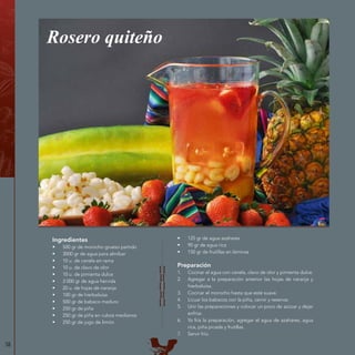 58
Ingredientes
•	 500 gr de morocho grueso partido
•	 3000 gr de agua para almíbar
•	 10 u. de canela en rama
•	 10 u. de clavo de olor
•	 10 u. de pimienta dulce
•	 3 000 gr de agua hervida
•	 20 u. de hojas de naranja
•	 100 gr de hierbaluisa
•	 500 gr de babaco maduro
•	 250 gr de piña
•	 250 gr de piña en cubos medianos
•	 250 gr de jugo de limón
Rosero quiteño
•	 125 gr de agua azahares
•	 90 gr de agua rica
•	 150 gr de frutillas en láminas
Preparación
1.	 Cocinar el agua con canela, clavo de olor y pimienta dulce.
2.	 Agregar a la preparación anterior las hojas de naranja y
hierbaluisa.
3.	 Cocinar el morocho hasta que esté suave.
4.	 Licuar los babacos con la piña, cernir y reservar.
5.	 Unir las preparaciones y colocar un poco de azúcar y dejar
enfriar.
6.	 Ya fría la preparación, agregar el agua de azahares, agua
rica, piña picada y frutillas.
7.	 Servir frío.
 