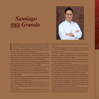 59
Santiago
Granda
I
nició su carrera en 1990 como ayudante de cocina en el Ho-
tel Colón Internacional de Quito, donde formó sus bases
culinarias. En 1992 se trasladó a estudiar a España en la Es-
cuela Superior de Hostelería y Turismo de Madrid, donde
se especializó como cocinero profesional.
Además, tuvo la oportunidad de laborar en importantes res-
taurantes como Mar de Alboran, en Benalmádena Costa; El
Mesón del Cid, en Madrid; El Rusc, en Andorra; Hostería La
Cabezuela, en El Escorial; y Akelarre, de San Sebastián.
Posteriormente colaboró en la inauguración y desarrollo de
algunos restaurantes en Guayaquil y en el Hotel Hilton Colón
Guayaquil, donde permaneció hasta el año 2000.
En ese año funda la Escuela de los Chefs, primer centro de
capacitación en Gastronomía de la ciudad de Guayaquil.
En el 2004, funda la Asociación de Chefs del Ecuador capítulo
Guayaquil, de la cual fue electo su presidente por dos perío-
dos hasta el 2008.
En el 2006, preside el comité organizador de la primera Feria
Gastronómica Internacional del Ecuador, Guayaquil Gourmet
– Copa Culinaria de las Américas.
En el 2006, crea el Instituto Superior Tecnológico de Arte Cu-
linario de Guayaquil – ISAC, primer centro de educación su-
perior en el Ecuador para la formación de profesionales de
Gastronomía.
De 2007 al 2010 es el Chef representante de Ecuador en di-
ferentes ferias y misiones de promoción y gastronomía por
parte de Corpei, Ministerio de Turismo y Relaciones Exte-
riores.
En el 2010, es designado Canciller Culinario en Ecuador de
La Chaine des Rotiseures, la sociedad gastronómica más
antigua del mundo.
En el 2011, obtiene la certificación como juez para com-
petencias culinarias internacionales por parte de WACS,
World Association of Chefs Societies.
Nació en Quito, el 15 de enero de 1972. Actualmente tra-
baja en el Instituto Superior Tecnológico de Arte Culinario
– ISAC, la Escuela de los Chefs.
Entre sus publicaciones tiene el ‘Libro de Cocina Funda-
ción Fasinarm‘, ‘Cocina ecuatoriana‘ con diario El Universo.
Ha sido articulista de Diario El Universo y de la revista Ho-
gar. También ha participado en el programa de Tv educati-
vo Aprendamos con M.I. Municipalidad de Guayaquil.
Son 22 años de profesión y 12 en el sector educativo. La
principal contribución de este chef en la cocina ecuatoriana
es el haber sido parte de un grupo de cocineros que evo-
lucionó la cocina profesional y mostró a la sociedad local
e internacional la capacidad organizativa y la eficacia en
todos los proyectos realizados en los ámbitos educativos,
profesionales, gremiales y competitivos.
Para Granda la cocina ecuatoriana es parte de nuestra iden-
tidad y cultura, es el recuerdo de la infancia con la familia,
es la oportunidad de desarrollar económicamente al país.
 