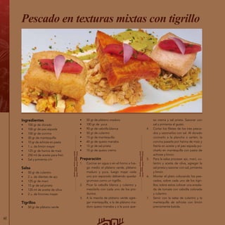 60
Ingredientes
•	 100 gr de dorado
•	 100 gr de pez espada
•	 100 gr de corvina
•	 30 gr de mantequilla
•	 10 gr de achiote en pasta
•	 1 u. de limón meyer
•	 125 gr de harina de maíz
•	 250 ml de aceite para freír
•	 Sal y pimienta c/n
Salsa
•	 50 gr de culantro
•	 2 u. de dientes de ajo
•	 125 gr de maní
•	 15 gr de sal prieta
•	 120 ml de aceite de oliva
•	 2 u. de limones meyer
Tigrillos
•	 50 gr de plátano verde
Pescado en texturas mixtas con tigrillo
•	 50 gr de plátano maduro
•	 100 gr de yuca
•	 90 gr de cebolla blanca
•	 50 gr de culantro
•	 15 gr de mantequilla
•	 60 gr de queso manaba
•	 15 gr de sal prieta
•	 15 gr de queso crema
Preparación
1.	 Cocinar en agua o en el horno a fue-
go medio el plátano verde, plátano
maduro y yuca, luego majar cada
uno por separado debiendo quedar
grumoso como un tigrillo.
2.	 Picar la cebolla blanca y culantro y
mezclarlo con cada uno de los pro-
ductos.
3.	 A la mezcla de plátano verde agre-
gar mantequilla, a la de plátano ma-
duro queso manaba y a la yuca que-
so crema y sal prieta. Sazonar con
sal y pimienta al gusto.
4.	 Cortar los filetes de los tres pesca-
dos y sazonarlos con sal. Al dorado
cocinarlo a la plancha o sartén; la
corvina pasarla por harina de maíz y
freírla en aceite y el pez espada po-
charlo en mantequilla con pasta de
achiote y limón.
5.	 Para la salsa procesar ajo, maní, cu-
lantro y aceite de oliva, agregar la
sal prieta y sazonar con sal, pimienta
y limón.
6.	 Montar el plato colocando los pes-
cados, sobre cada uno de los tigri-
llos; sobre estos colocar una ensala-
da de tomate con cebolla colorada
y culantro.
7.	 Servir con la salsa de culantro y la
mantequilla de achiote con limón
previamente batida.
 