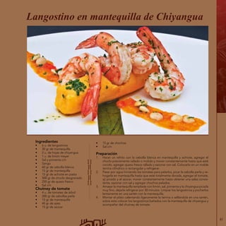 61
Ingredientes
•	 6 u. de langostinos
•	 30 gr de mantequilla
•	 2 u. de hojas de chiyangua
•	 1 u. de limón meyer
•	 Sal y pimienta c/n
•	 Sango
•	 60 gr de cebolla blanca
•	 15 gr de mantequilla
•	 15 gr de achiote en pasta
•	 500 gr de choclo desgranado
•	 250 gr de queso fresco
•	 Sal c/n
Chutney de tomate
•	 4 u. de tomates de árbol
•	 200 gr de cebollas perla
•	 15 gr de mantequilla
•	 40 gr de ajíes
•	 15 gr de azúcar
•	 15 gr de chochos
•	 Sal c/n
Preparación
1.	 Hacer un refrito con la cebolla blanca en mantequilla y achiote, agregar el
choclo previamente rallado o molido y mover constantemente hasta que esté
cocido, agregar queso fresco rallado y sazonar con sal. Colocarlo en un molde
terrina cilíndrico o rectangular y refrigerar.
2.	 Pasar por agua hirviendo los tomates para pelarlos, picar la cebolla perla y re-
hogarla en mantequilla hasta que esté totalmente dorada, agregar el tomate,
ají picado y el azúcar, mover constantemente hasta obtener una salsa consis-
tente, sazonar con sal y agregar chochos pelados.
3.	 Amasar la mantequilla templada con limón, sal, pimienta y la chiyangua picada
muy fino, dejarla refrigerar por 30 minutos. Limpiar los langostinos y pocharlos
lentamente en una sartén con la mantequilla.
4.	 Montar el plato calentando ligeramente la terrina o sellándola en una sartén,
sobre esta colocar los langostinos bañados con la mantequilla de chiyangua y
acompañar del chutney de tomate.
Langostino en mantequilla de Chiyangua
 