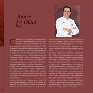 62
André
Obiol
C
ompara a la cocina ecuatoriana como los manjares de
los dioses, las recetas ancestrales, símbolo de sabidu-
ría y cultura, balance de percepción y sentido, valores
y conceptos, creatividad y pasión, regla y anarquía, ac-
titud y decisión, seducción y tentación, volumen y textura, estilo
e innovación, armonía perfecta de sabores, colores y aromas que
se conjugan para producir los mayores orgasmos organolépticos.
Según dice la potencial fórmula del destino culinario ecuatoria-
no se refleja en las siguientes variables: Éxito: Cocina ecuatoria-
na = biodiversidad de insumos + tecnificación de las técnicas +
investigación constante + alquimia y experimentación + sabores
y tradiciones + nuevos chefs y talentos + disciplina y unión +
creer en lo que somos y podemos, es decir, que el Ecuador, en-
cierra todos los elementos para que la cocina ecuatoriana sea
exportable y demandada por los mercados más exigentes.
Su aporte al sector es promover, desarrollar, capacitar, compartir,
liderar, posicionar y promocionar a la gastronomía ecuatoriana.
Ha participado en la investigación de platillos olvidados y perdi-
dos, gracias a sus viajes. Levantó una base de datos que permi-
tió recrear la cultura e historia gastronómica ecuatoriana y esta
información se publicó en el libro ‘Aromas, colores y sabores de
un nuevo Ecuador’.
“Cuando un ex alumno se acerca y me estrecha la mano y me
exclama un gracias por lo que le enseñé, eso me satisface. Un
estudiante mejor preparado, la creación de un potencial em-
presario, la motivación para que un soñador cumpla sus metas,
la sabiduría para que un emprendedor tome las decisiones co-
rrectas, el conocimiento para que un hombre sea persona de
bien, los valores para que todo ser humano se mantenga de
pie durante las pruebas de adversidad…ese ha sido mi apor-
te y mi mayor reconocimiento”, enfatiza.
Nació en Quito, en 1974, y actualmente es Presidente Ejecu-
tivo de Comisersa y Director Regional Academie Culinaire de
France.
Se graduó en la Escuela Glion Hotel School, en Suiza; obtuvo
un postgrado en Administración de Negocios en el IE, en Ma-
drid; Enólogo de la Academie Internationale des Gourmets,
Máster Chef de la Academie Culinaire de France, MBA en IN-
CAE Business School, Máster en finanzas de l’Ecole de Mana-
gement de Francia, entre otros títulos.
Publicó varios libros de cocina: ‘Aromas, colores y sabores de
un nuevo Ecuador’; ‘Cultura Gastronómica’, tipo manual de
estudio gastronómico para la Universidad San Francisco; ar-
tículos de prensa mensuales sección Degústame de la revista
Tame y otros en revistas nacionales e internacionales.
Cuenta que su maridaje perfecto es la sopa pousandao o
pusandado, en Manabí, (sopa ancestral que representa los
sabores, texturas y la generosidad de nuestros mares, sopa
que más que un platillo es el esfuerzo que día a día hace un
trabajador ecuatoriano por llevar alimentos a su hogar, sopa
que ha sido varias veces llamada la boullavaisse ecuatoriana.
Este plato ha deleitado a todos los paladares y se refugia en
las recetas familiares. Un alimento que se puede consumir en
el día, en la noche o previo a la jornada de trabajo.
 