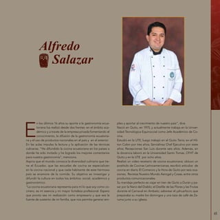 65
Alfredo
Salazar
E
n los últimos 16 años su aporte a la gastronomía ecua-
toriana los realizó desde dos frentes: en el ámbito aca-
démico y a través de la empresa privada fomentando el
conocimiento, la difusión de la gastronomía ecuatoria-
na y el uso de productos nacionales en el país y en el exterior.
En las aulas impulsa la lectura y la aplicación de las técnicas
culinarias. “He difundido la cocina ecuatoriana en los países a
donde he sido invitado y he logrado los mejores comentarios
para nuestra gastronomía”, menciona.
Aspira que el mundo conozca la diversidad culinaria que tie-
ne el Ecuador, que las escuelas de cocina se especialicen
en la cocina nacional y que cada habitante de este hermoso
país se enamore de la comida. Su objetivo es investigar y
difundir la cultura en todos los ámbitos: social, académico y
gastronómico.
“La cocina ecuatoriana representa para mí lo que soy como co-
cinero, es mi esencia y mi mayor fortaleza profesional. Espero
que pronto sea mi realización como empresario y que sea la
fuente de sustento de mi familia, que nos permita generar em-
pleo y aportar al crecimiento de nuestro país”, dice.
Nació en Quito, en 1975, y actualmente trabaja en la Univer-
sidad Tecnológica Equinoccial como Jefe Académico de Co-
cina.
Estudió en la UTE; luego trabajó en el Quito Tenis; en el Hil-
ton Colon por tres años; Servialinsa Chef Ejecutivo por siete
años; Recepciones San Luis durante seis años. Además, en
la docencia laboró en la Universidad Santo Tomas, CFHT de
Quito y en la UTE por ocho años.
Realizó un video recetario de cocina ecuatoriana; obtuvo un
postítulo de Cocinas Latinoamericanas; escribió artículos de
cocina en diario El Comercio y la Hora de Quito por seis oca-
siones; Revistas Nuestro Mundo Aerogal y Cosas, entre otros
productos comunicacionales.
Su maridaje perfecto es viajar en tren de Quito a Durán y pa-
sar por la Nariz del Diablo; el Desfile de las Flores y las Frutas
durante el Carnaval en Ambato; saborear el yahuarlocro que
preparaba su madre los domingos y una taza de café de Za-
ruma junto a su iglesia.
 