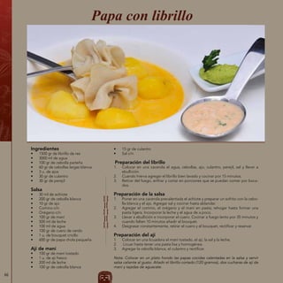 66
Ingredientes
•	 1500 gr de librillo de res
•	 3000 ml de agua
•	 100 gr de cebolla paiteña
•	 60 gr de cebollas largas blanca
•	 3 u. de ajos
•	 30 gr de culantro
•	 30 gr de perejil
Salsa
•	 30 ml de achiote
•	 200 gr de cebolla blanca
•	 10 gr de ajo
•	 Comino c/n
•	 Orégano c/n
•	 100 gr de maní
•	 500 ml de leche
•	 100 ml de agua
•	 100 gr de cuero de cerdo
•	 1 u. de bouquet criollo
•	 600 gr de papa chola pequeña
Ají de maní
•	 100 gr de maní tostado
•	 1 u. de ají fresco
•	 200 ml de leche
•	 100 gr de cebolla blanca
Papa con librillo
•	 15 gr de culantro
•	 Sal c/n
Preparación del librillo
1.	 Colocar en una cacerola el agua, cebollas, ajo, culantro, perejil, sal y llevar a
ebullición.
2.	 Cuando hierva agregar el librillo bien lavado y cocinar por 15 minutos.
3.	 Retirar del fuego, enfriar y cortar en porciones que se puedan comer por boca-
dos.
Preparación de la salsa
1.	 Poner en una cacerola precalentada el achiote y preparar un sofrito con la cebo-
lla blanca y el ajo. Agregar sal y cocinar hasta ablandar.
2.	 Agregar el comino, el orégano y el maní en pasta; rehogar hasta formar una
pasta ligera. Incorporar la leche y el agua de a poco.
3.	 Llevar a ebullición e incorporar el cuero. Cocinar a fuego lento por 35 minutos y
cuando falten 10 minutos añadir el bouquet.
4.	 Desgrasar constantemente, retirar el cuero y el bouquet, rectificar y reservar.
Preparación del ají
1.	 Colocar en una licuadora el maní tostado, el ají, la sal y la leche.
2.	 Licuar hasta tener una pasta lisa y homogénea.
3.	 Agregar la cebolla blanca, el culantro y rectificar.
Nota: Colocar en un plato hondo las papas cocidas calentadas en la salsa y servir
salsa caliente al gusto. Añadir el librillo cortado (120 gramos), dos cucharas de ají de
maní y tajadas de aguacate.
 