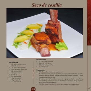 67
Ingredientes
•	 880 gr de costilla de cerdo
•	 60 ml de achiote
•	 200 gr de cebolla paiteña
•	 80 gr de cebolla blanca larga
•	 120 gr de zanahoria
•	 160 gr de pimiento
•	 8 gr de ajo
•	 400 gr de tomate
•	 15 gr de culantro
•	 15 gr de perejil
•	 1 u. hoja de laurel
Seco de costilla
Guarniciones
•	 12 u. de papas torneadas
•	 360 gr de arroz blanco
•	 200 gr de lechuga criolla
•	 1 u. de aguacate
Preparación
1.	 Sellar las costillas en aceite con sal y reservar.
2.	 En la misma cacerola agregar el achiote y sudar las verduras (cebollas, zanahoria,
pimientos, ajo y las hierbas). Agregar un poco de sal, comino y pimienta. Cocinar
hasta ablandar, licuar y tamizar.
3.	 Colocar nuevamente las costillas en la cacerola y agregar la salsa, llevar a ebullición y
reducir el fuego al mínimo. Cocinar por alrededor de cuatro horas a fuego muy bajo.
Añadir agua caliente si hace falta.
4.	 Para servir colocar en un plato una porción de arroz, papas hervidas y aguacate.
 