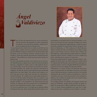 68
Ángel
Valdiviezo
T
iene 23 años de experiencia en la cocina ecuatoriana.
Para él, lo primero fue aprender lo nuestro, respetando
los sabores y secretos de las abuelitas y después pre-
sentar los platos de forma más gourmet.
“Lo que hasta el año anterior fue un sueño, en el 2012 se hizo
realidad: llevar nuestros insumos y presentar al mundo sabores
que hace 500 años existían en el país como: el café de haba, café
de quinua, polvo de chochos, amaranto, harina de achira. Eso
me llena y siento que cada día que pasa amo más esta hermosa
profesión”. Así se refiere a su carrera que le permitió cumplir sus
aspiraciones.
El sueño más grande que tiene como cocinero es ver al Ecua-
dor identificado por su gastronomía. Que los turistas extranjeros
aprecien y degusten lo nuestro como: el café orgánico de qui-
nua, café de haba, el pan de chochos, los bizcochos de achira,
chocolate ambateño, etc. Según dice todos los chefs tienen la
obligación de difundir dentro y fuera del país la gran diversidad
gastronómica de cada región. Para alcanzar este objetivo, pri-
mero hay que conocer cada rincón del país, las costumbres y
los días de fiestas. “En nuestras manos está realizar preparacio-
nes con el más alto grado de higiene. Esto nos ayudará a que
los turistas degusten este inmenso festín gastronómico cultural.
Ayudará también a los propietarios de restaurantes para que
inviertan en negocios de cocina ecuatoriana con presentación
gourmet, pero respetando el sabor, origen y procesos.
“La cocina ecuatoriana para mí es algo que se aprende desde
los fogones de la casa, de las recetas de la abuelita. Hago un via-
je al pasado y me acuerdo como mi mamá me enseñó a con-
servar la carne seca con sal, a guardar la fritada en la misma
grasa para ser degustada meses después, a moler los granos
en piedra y después en los primeros molinos de agua”, dice.
Nació en Riobamba, en 1976, y labora en el Hotel Mercure.
Obtuvo el título de chef en la Academia Accor Brasil y luego
siguió cursos de alta cocina en Lenotre Francia, Maussi se-
bes Argentina; realizó pasantías profesionales en Colombia,
Argentina, Brasil y Francia. Trabajó en la cocina desde muy
joven, actividad que le ayudó en su educación.
Tiene varias publicaciones en revistas: Gourmet, Vivísimo, Van-
guardia, La Familia, Soho; en el 2011 participó en el libro de los
12 mejores chefs del Ecuador, que le abrió las puertas para re-
presentar al país en eventos culturales del Ministerio de Turismo
y promocionar el nuevo eslogan“Ecuador Ama la Vida”.
“Representar a mi país me llena de diferentes emociones,
saber que puedo llevar la identidad ecuatoriana a los países
vecinos, latinoamericanos y europeos y poner en los mejores
restaurantes del mundo los insumos ecuatorianos o visitar los
mercados y encontrar el cacao ecuatoriano, atún, langostino,
plátanos. Eso me llena de orgullo y amor por nuestra cultura
que es tan diversa”, menciona.
Su maridaje perfecto es la Basílica del Sagrado Corazón de
Jesús, en Riobamba, templo donde prevalece la piedra ta-
llada. Fue construida en 1883 y la edificación tardó 30 años.
“Con mi madre siempre pasábamos por este sitio e ingre-
sábamos para rezar y agradecer por los milagros”, comenta.
 