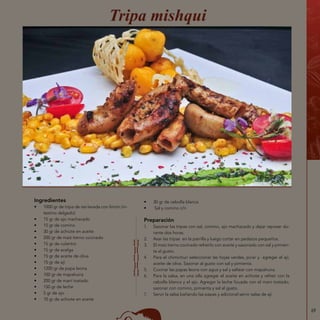 69
Ingredientes
•	 1000 gr de tripa de res lavada con limón (in-
testino delgado)
•	 15 gr de ajo machacado
•	 15 gr de comino
•	 30 gr de achiote en aceite
•	 200 gr de maíz tierno cocinado
•	 15 gr de culantro
•	 15 gr de acelga
•	 15 gr de aceite de oliva
•	 15 gr de ají
•	 1200 gr de papa leona
•	 100 gr de mapahuira
•	 200 gr de maní tostado
•	 150 gr de leche
•	 5 gr de ajo
•	 10 gr de achiote en aceite
Tripa mishqui
•	 30 gr de cebolla blanca
•	 Sal y comino c/n
Preparación
1.	 Sazonar las tripas con sal, comino, ajo machacado y dejar reposar du-
rante dos horas.
2.	 Asar las tripas en la parrilla y luego cortar en pedazos pequeños.
3.	 El maíz tierno cocinado refreírlo con aceite y sazonado con sal y pimien-
ta al gusto.
4.	 Para el chimichuri seleccionar las hojas verdes, picar y agregar el ají,
aceite de oliva. Sazonar al gusto con sal y pimienta.
5.	 Cocinar las papas leona con agua y sal y saltear con mapahuira.
6.	 Para la salsa, en una olla agregar el aceite en achiote y refreír con la
cebolla blanca y el ajo. Agregar la leche licuada con el maní tostado,
sazonar con comino, pimienta y sal al gusto.
7.	 Servir la salsa bañando las papas y adicional servir salsa de ají.
 