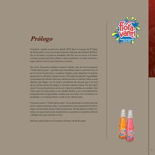 7
Fioravanti, orgullo ecuatoriano desde 1878, lleva la insignia de El Sabor
de Mi Ecuador y hoy nos revela el secreto del país de la Mitad del Mun-
do; en Ecuador no giramos alrededor del Sol, sino en torno a la Gene-
rosidad, porque ese valor refleja a cada ecuatoriano, a cada momento y
lugar, está en todo lo que hacemos y vivimos.
Así como Fioravanti enaltece nuestros valores, hoy se une al proyecto
“Chefs del Ecuador”, que lleva ese maravilloso tesoro nacional como lo
es la Cocina Ecuatoriana a nuestros hogares, para despertar el espíritu
gastronómico del país: recetas únicas, colmadas de sabores inigualables,
compuestas de colores, texturas y desde sonidos crujientes, hasta suaves
silbidos que llegan con el viento, portadoras de aromas que a la hora
de la comida, llenan de alegría y amistad nuestras mesas. Por eso decir
que la Cocina Ecuatoriana entra por todos los sentidos, es verdad. Qué
mejor que vivir esta pasión en la calidez familiar y con una presentación
exquisitamente vanguardista; recetas que nos harán vivir momentos ini-
gualables y nos transportarán a cada rincón del Ecuador.
Fioravanti junto a “Chefs del Ecuador” se ha planteado la misión de enal-
tecer nuestros sabores y claro, acompañarlos como siempre lo ha hecho,
seguir siendo parte de esa mesa ecuatoriana, donde estamos todos invi-
tados, los que amamos ser ecuatorianos y queremos compartir, disfrutar
y festejar eso que nos hace únicos.
Disfruta cada receta con Fioravanti, El Sabor de Mi Ecuador.
Prólogo
 