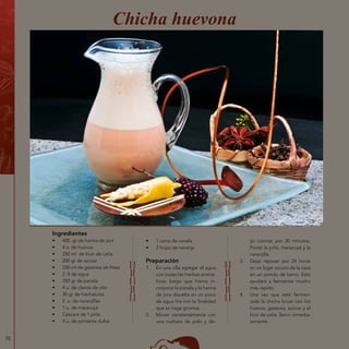 70
Ingredientes
•	 400 gr de harina de jora
•	 4 u. de huevos
•	 250 ml de licor de caña
•	 200 gr de azúcar
•	 250 ml de gaseosa de fresa
•	 2 lt de agua
•	 350 gr de panela
•	 4 u. de clavos de olor
•	 30 gr de hierbaluisa
•	 2 u. de naranjillas
•	 1 u. de maracuyá
•	 Cáscara de 1 piña
•	 4 u. de pimienta dulce
Chicha huevona
•	 1 rama de canela
•	 2 hojas de naranja
Preparación
1.	 En una olla agregar el agua
con todas las hierbas aromá-
ticas; luego que hierva in-
corporar la panela y la harina
de jora disuelta en un poco
de agua fría con la finalidad
que se haga grumos.
2.	 Mover constantemente con
una cuchara de palo y de-
jar cocinar por 30 minutos.
Poner la piña, maracuyá y la
naranjilla.
3.	 Dejar reposar por 24 horas
en un lugar oscuro de la casa
en un pondo de barro. Esto
ayudará a fermentar mucho
más rápido.
4.	 Una vez que esté fermen-
tada la chicha licuar con los
huevos, gaseosa, azúcar y el
licor de caña. Servir inmedia-
tamente.
 