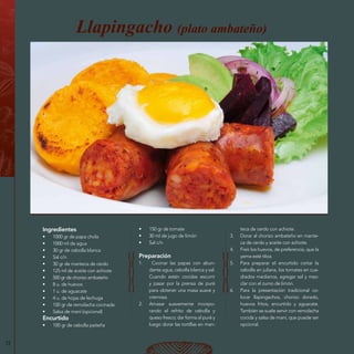 72
Ingredientes
•	 1000 gr de papa chola
•	 1000 ml de agua
•	 30 gr de cebolla blanca
•	 Sal c/n
•	 30 gr de manteca de cerdo
•	 125 ml de aceite con achiote
•	 500 gr de chorizo ambateño
•	 8 u. de huevos
•	 1 u. de aguacate
•	 4 u. de hojas de lechuga
•	 100 gr de remolacha cocinada
•	 Salsa de maní (opcional)
Encurtido
•	 100 gr de cebolla paiteña
Llapingacho (plato ambateño)
•	 150 gr de tomate
•	 30 ml de jugo de limón
•	 Sal c/n
Preparación
1.	 Cocinar las papas con abun-
dante agua, cebolla blanca y sal.
Cuando estén cocidas escurrir
y pasar por la prensa de puré
para obtener una masa suave y
cremosa.
2.	 Amasar suavemente incorpo-
rando el refrito de cebolla y
queso fresco; dar forma al puré y
luego dorar las tortillas en man-
teca de cerdo con achiote.
3.	 Dorar al chorizo ambateño en mante-
ca de cerdo y aceite con achiote.
4.	 Freír los huevos, de preferencia, que la
yema esté tibia.
5.	 Para preparar el encurtido cortar la
cebolla en juliana, los tomates en cua-
drados medianos, agregar sal y mez-
clar con el zumo de limón.
6.	 Para la presentación tradicional co-
locar llapingachos, chorizo dorado,
huevos fritos, encurtido y aguacate.
También se suele servir con remolacha
cocida y salsa de maní, que puede ser
opcional.
 