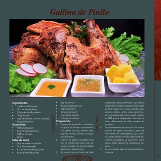 73
Gallina de Pinllo
Ingredientes
•	 1 gallina criolla entera
•	 10 u. de diente de ajo
•	 100 gr de cebolla paiteña
•	 30 gr de apio
•	 Jugo de naranja, comino, mostaza,
sal y pimienta c/n
Guarnición
•	 1000 gr de papas
•	 60 gr de cebolla blanca
•	 1000 ml de agua
•	 Sal c/n
Salsa de maní
•	 30 gr de aceite con achiote
•	 15 gr de mantequilla
•	 4 u. de dientes de ajo picado
•	 90 gr de cebolla picada
•	 5 gr de comino
•	 60 gr de pasta de maní
•	 125 ml de leche
•	 Sal y pimienta c/n
•	 1 ají entero tostado
•	 1 ramita de culantro
Preparación
1.	 Preparar el macerado o condimen-
to que le da el sabor característico
a la gallina con ajo, cebolla, apio,
jugo de naranja, comino, mostaza,
sal y pimienta.
2.	 Cubrir a la gallina completamente
con el condimento para que ad-
quiera el sabor. Es recomendable
dejar de un día para otro.
3.	 Su cocción es en horno de leña,
construido tradicionalmente con barro,
utilizando la técnica antigua con la mezcla
de lodo negro con cenizas, panela, agua
ardiente, vidrios, entre otros elementos.
La temperatura del horno puede superar
los 800 grados centígrados. Para dar un
sabor diferenciado se utiliza madera de
eucalipto.
4.	 Tradicionalmente se sirve con una buena
porción de papas cocinadas y salsa de
maní (refrito de cebolla blanca, ajo, comi-
no, aceite achiote, maní licuado con leche,
culantro, ají tostado, sal y pimienta. Dejar
reducir hasta obtener la consistencia es-
pesa).
5.	 Se recomienda salsa de ají preparada en
la piedra.
 