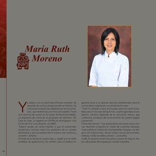 74
Y
a adulta y con un título bajo el brazo comenzó de
aprendiz de cocina y luego estudió en Francia. Se
inclinó por la docencia y después por la comunica-
ción, que también es una forma de enseñar. Tiene
una columna de cocina en la revista Sambo/Costa/Valles,
un segmento de cocina en el programa de televisión ‘De
Casa en Casa’, un espacio en CN Plus en el programa ‘Una
Forma de Vivir’ y es docente en UEES.
“Espero ayudar, en cierta medida, a que el consumidor
ecuatoriano conozca mejor los productos de su canasta
alimentaria y que los prepare de la manera más nutritiva y
correcta”, enfatiza.
A través de la docencia inculca rigor y orgullo por la noble
profesión de gastronomía. En cambio, para el público en
general pone a su alcance técnicas profesionales para la
cocina diaria, sugiriendo una alimentación sana.
“Todo lo necesario tiene el Ecuador, pero tal como la be-
lleza está en los ojos del que mira, nuestra grandeza como
destino culinario depende de la convicción interior que
irradiemos, producto del conocimiento de nuestro bagaje
y potencial.
Como dijo Darwin: “Los ecuatorianos son seres raros y úni-
cos: duermen tranquilos en medio de crujientes volcanes,
viven pobres en medio de incomparables riquezas y se ale-
gran con música triste. Así es nuestra cocina, de contraste,
mestiza, vívida, humilde y sincera”, puntualiza.
A ella, le encanta comer bizcochos y queso de hoja en me-
dio del paisaje del majestuoso nevado Cayambe.
María Ruth
Moreno
 