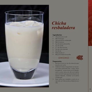 75
Ingredientes
•	 125 gr de arroz crudo
•	 500 ml de agua
•	 120 gr de leche condensada
•	 500 ml de leche
•	 5 gr de esencia de vainilla
•	 5 gr de canela
•	 2 u. de clavos de olor
•	 2 gr de nuez moscada
•	 2 gr de sal
•	 Hielo picado c/n
•	 500 gr de helado de vainilla
Chicha
resbaladera
Preparación:
1.	 Remojar el arroz en las dos tazas de agua
durante una noche.
2.	 Calentar la leche a fuego lento con los aro-
mas hasta perfumarla bien. Luego, retirar
las especias. Licuar el arroz con su líquido,
cernir y verter este en la olla con la leche
para cocinarlo hasta que tome el punto de
espesor deseado. Endulzar con la leche
condensada.
3.	 Dejar enfriar por completo y servir en un
vaso alto con hielo picado y helado de vai-
nilla.
 