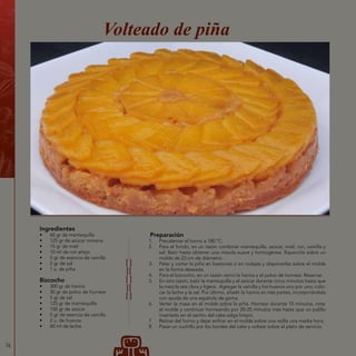 76
Ingredientes
•	 60 gr de mantequilla
•	 125 gr de azúcar morena
•	 15 gr de miel
•	 10 ml de ron añejo
•	 5 gr de esencia de vainilla
•	 2 gr de sal
•	 1 u. de piña
Bizcocho
•	 300 gr de harina
•	 30 gr de polvo de hornear
•	 5 gr de sal
•	 125 gr de mantequilla
•	 150 gr de azúcar
•	 5 gr de esencia de vainilla
•	 2 u. de huevos
•	 60 ml de leche
Preparación
1.	 Precalentar el horno a 180 ºC.
2.	 Para el fondo, en un tazón combinar mantequilla, azúcar, miel, ron, vainilla y
sal. Batir hasta obtener una mezcla suave y homogénea. Esparcirla sobre un
molde de 23 cm de diámetro.
3.	 Pelar y cortar la piña en bastones o en rodajas y disponerlas sobre el molde
en la forma deseada.
4.	 Para el bizcocho, en un tazón cernir la harina y el polvo de hornear. Reservar.
5.	 En otro tazón, batir la mantequilla y el azúcar durante cinco minutos hasta que
la mezcla sea clara y ligera. Agregar la vainilla y los huevos uno por uno; colo-
car la leche y la sal. Por último, añadir la harina en tres partes, incorporándola
con ayuda de una espátula de goma.
6.	 Verter la masa en el molde sobre la piña. Hornear durante 15 minutos, rotar
el molde y continuar horneando por 20-25 minutos más hasta que un palillo
insertado en el centro del cake salga limpio.
7.	 Retirar del horno y dejar enfriar en el molde sobre una rejilla una media hora.
8.	 Pasar un cuchillo por los bordes del cake y voltear sobre el plato de servicio.
Volteado de piña
 