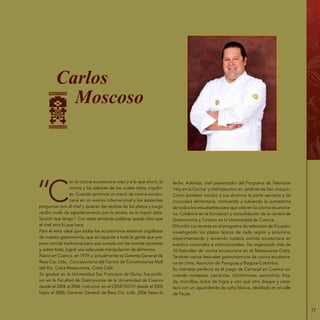 77
Carlos
Moscoso
“C
on la cocina ecuatoriana crecí y a la que añoro; la
cocina y los sabores de los cuales estoy orgullo-
so. Cuando servimos un menú de cocina ecuato-
riana en un evento internacional y los asistentes
preguntan por el chef y quieren las recetas de los platos y luego
recibo mails de agradecimiento por la receta, es la mayor satis-
facción que tengo”. Con estas emotivas palabras queda claro que
el chef ama lo que hace.
Para él sería ideal que todos los ecuatorianos estemos orgullosos
de nuestra gastronomía; que se capacite a toda la gente que pre-
para comida tradicional para que cumpla con las normas sanitarias
y, sobre todo, lograr una adecuada manipulación de alimentos.
Nació en Cuenca, en 1979, y actualmente es Gerente General de
Ress Cía. Ltda., Concesionaria del Centro de Convenciones Mall
del Río, Creta Restaurante, Creta Café.
Se graduó en la Universidad San Francisco de Quito; fue profe-
sor en la Facultad de Gastronomía de la Universidad de Cuenca
desde el 2004 al 2006; instructor en el CENFOGTH desde el 2005
hasta el 2006; Gerente General de Ress Cía. Ltda. 2006 hasta la
fecha. Además, chef presentador del Programa de Televisión
‘Hoy en la Cocina’ y chef ejecutivo en Jardines de San Joaquín.
Como profesor inculcó a sus alumnos la parte sanitaria y de
inocuidad alimentaria, motivando y subiendo la autoestima
de todos los estudiantes para que valoren la cocina ecuatoria-
na. Colaboró en la formación y consolidación de la carrera de
Gastronomía y Turismo en la Universidad de Cuenca.
Difundió sus recetas en el programa de televisión de Ecuador,
investigando los platos típicos de cada región y provincia,
experimentando y sirviendo nuestra comida ecuatoriana en
eventos nacionales e internacionales. Ha organizado más de
10 festivales de cocina ecuatoriana en el Restaurante Creta.
También varios festivales gastronómicos de cocina ecuatoria-
na en Lima, Asunción de Paraguay y Bogota-Colombia.
Su maridaje perfecto es el juego de Carnaval en Cuenca co-
miendo motepata, cascaritas, chicharrones, sancochos, frita-
da, morcillas, dulce de higos y uno que otro draque y cane-
lazo con un aguardiente de caña blanca, destilado en el valle
de Paute.
 