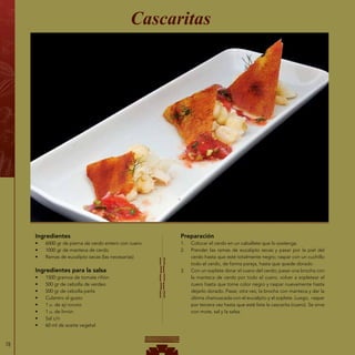 78
Ingredientes
•	 6000 gr de pierna de cerdo entero con cuero
•	 1000 gr de manteca de cerdo
•	 Ramas de eucalipto secas (las necesarias)
Ingredientes para la salsa
•	 1500 gramos de tomate riñón
•	 500 gr de cebolla de verdeo
•	 500 gr de cebolla perla
•	 Culantro al gusto
•	 1 u. de ají rocoto
•	 1 u. de limón
•	 Sal c/n
•	 60 ml de aceite vegetal
Cascaritas
Preparación
1.	 Colocar el cerdo en un caballete que lo sostenga.
2.	 Prender las ramas de eucalipto secas y pasar por la piel del
cerdo hasta que esté totalmente negro; raspar con un cuchillo
todo el cerdo, de forma pareja, hasta que quede dorado.
3.	 Con un soplete dorar el cuero del cerdo; pasar una brocha con
la manteca de cerdo por todo el cuero, volver a sopletear el
cuero hasta que tome color negro y raspar nuevamente hasta
dejarlo dorado. Pasar, otra vez, la brocha con manteca y dar la
última chamuscada con el eucalipto y el soplete. Luego, raspar
por tercera vez hasta que esté lista la cascarita (cuero). Se sirve
con mote, sal y la salsa.
 