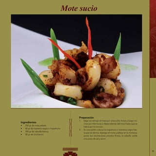 79
Ingredientes
•	 250 gr de maíz pelado
•	 60 gr de manteca negra o mapahuira
•	 300 gr de cebolla blanca
•	 50 gr de chicharrón
Mote sucio
Preparación
1.	 Dejar en remojo el maíz por unas ocho horas y luego co-
cinar por tres horas o dependiendo del maíz hasta que se
habrá por la cocción.
2.	 En una sartén colocar la mapahuira o manteca negra has-
ta que se derrita. Agregar el mote y saltear en la manteca;
poner los chicharrones picados finitos, la cebolla verde
una pizca de sal y servir.
 
