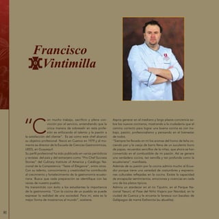 80
“C
on mucho trabajo, sacrificio y plena con-
vicción por el servicio, entendiendo que la
única manera de sobresalir en esta profe-
sión es enfocando el talento y la pasión a
la satisfacción del cliente”. Es así como este chef alcanzó
su objetivo profesional. Nació en Cuenca en 1979 y al mo-
mento es director de la Escuela de Ciencias Gastronómicas,
UEES, en Guayaquil.
Su perfil profesional ha sido publicado en varios periódicos
y revistas del país y del extranjero como “Pro Chef Success
Stories” del Culinary Institute of America y Catálogo Na-
cional de la Competencia “Taste of Elegance”, entre otros.
Con su talento, conocimiento y creatividad ha contribuido
al crecimiento y fortalecimiento de la gastronomía ecuato-
riana. Busca que cada preparación se identifique con las
raíces de nuestro pueblo.
Ha transmitido con éxito a los estudiantes la importancia
de la gastronomía. “Con la cocina de un pueblo se puede
expresar la realidad de una sociedad. Para mí, esta es la
mejor forma de mostrarnos al mundo”, sostiene.
Aspira generar en el mediano y largo plazos conciencia so-
bre los nuevos cocineros, mostrando a la ciudadanía que el
camino correcto para lograr una buena cocina es con tra-
bajo, pasión, profesionalismo y pensando en el bienestar
de todos.
“Siempre he llevado en mí los aromas del horno de leña co-
ciendo pan y la vasija de barro llena de un suculento locro
de papas, recuerdos sencillos de la niñez, que ahora se han
convertido en el combustible de mi pasión. Así se genera
una verdadera cocina, tan sencilla y tan profunda como la
ecuatoriana”, manifiesta.
Además de su pasión por la cocina admira mucho al Ecua-
dor porque tiene una variedad de costumbres y expresio-
nes culturales reflejadas en la cocina. Existe la capacidad
de encapsular sentimientos, emociones y vivencias en cada
uno de los platos típicos.
Admira un atardecer en el río Tiputini, en el Parque Na-
cional Yasuní; el Pase del Niño Viajero por Navidad, en la
ciudad de Cuenca y le encanta la fanesca con bacalao de
Galápagos de mamá Esthercita (su abuelita).
Francisco
Vintimilla
 