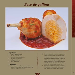 81
Seco de gallina
Ingredientes
•	 1000 gr de gallina criolla
•	 3 u. de dientes de ajo
•	 Comino molido y orégano c/n
•	 200 gr de tomate riñón
•	 200 gr de pimiento
•	 30 gr de ají criollo
Preparación
1.	 Marinar las presas de gallina con sal, pimienta,
comino y chicha. Sellar con poco de aceite a alta
temperatura. Reservar el pollo.
2.	 En la misma olla donde se selló las presas de
gallina realizar un sofrito con cebolla paiteña,
tomate, pimiento verde, ajo, ají fresco, culan-
tro, orégano y aceite de achiote. Cuando el
sofrito esté bien compacto agregar las pre-
sas de pollo junto a la chicha de la marinada
del pollo, la pasta de tomate, la pulpa de na-
ranjilla y un poco de fondo claro de ave.
3.	 Brasear a baja temperatura hasta que el po-
llo esté totalmente cocinado. Rectificar sabo-
res y terminar con culantro fresco picado.
 