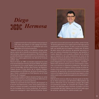 83
L
a gastronomía le da muchas satisfacciones porque en
cada plato que prepara no solo agrega los produc-
tos sino lo hace con amor, un ingrediente que nunca
debe faltar en la cocina ecuatoriana.
“Nuestra cocina me cautivó y me apasionó porque pude
darme cuenta de la maravilla de productos y de la diversi-
dad de platos exquisitos que poseemos. Me satisface que
se esté difundiendo y respetando la cocina ecuatoriana. He
llegado con nuestra gastronomía más allá de las fronteras
patrias”, dice.
Nació en Quito, en 1980. Los estudios superiores los cursó
en la Universidad San Francisco de Quito (USFQ). Se graduó
con la distinción Cum Laude. Realizó cursos de especializa-
ción en Cordon Bleu, de Perú y Bue Trainers, de Argentina.
Trabajó durante 13 años dentro de la industria hotelera,
destacándose en el JW Marriott, de Quito; Ecuadorian Fan-
tasy y Hotel y actualmente es Chef Ejecutivo en el Hotel
Sheraton, de Guayaquil.
En el ámbito académico laboró durante 10 años en varias
universidades de Quito y Guayaquil dictando diferentes cá-
tedras, la principal la cocina ecuatoriana.
También es columnista de diario Expreso de Guayaquil en
la sección de Gastronomía y tiene varias publicaciones en
diarios y revistas nacionales y extranjeras donde habla so-
bre las bondades de la cocina ecuatoriana. Al momento,
realiza una investigación sobre Técnicas Culinarias Ances-
trales de la Cocina de la provincia de Los Ríos, cantón Vinces.
“El aporte gastronómico en nuestro país ha sido algo que ha
trascendido en estos últimos 15 años, ya que se ha fomen-
tado una semilla que es el respeto a nuestro país. El hecho
de saber valorar lo que tenemos, de aprender que somos un
país con extrema diversidad de productos, que beneficia a
nuestro desarrollo y con el aporte y difusión de la culinaria
que se imparten en las aulas universitarias, así como en las
diferentes industrias de alimentos, vamos convirtiéndonos en
un destino no solamente turístico sino gastronómico que muy
pronto llegaremos a ser una potencia culinaria”, manifiesta.
Dentro de la docencia aporta con sus conocimientos y trans-
mite a sus alumnos su experiencia profesional. “Mi sueño es
ver a mi país como un destino culinario donde el turista ex-
tranjero como el nacional conozca la diversidad culinaria que
poseemos. Mi aporte día a día será de fomentar en las aulas
como en los lugares donde me encuentre ese respeto y amor
sobre nuestro país y la grandiosa gastronomía que tenemos”,
sostiene.
Además de la cocina su relax es un día de agosto en las fies-
tas en Nono (parroquia rural del Distrito Metropolitano de
Quito), disfrutando de los maravillosos paisajes del pueblo
con pintorescos quindes, en compañía de su familia y sabo-
reando unas delicadas papas chauchas cocinadas o en locro
acompañadas del mejor aderezo que es el Cachi-caldo (agua
de vertiente, cebolla blanca, culantro picado y sal).
Diego
Hermosa
 