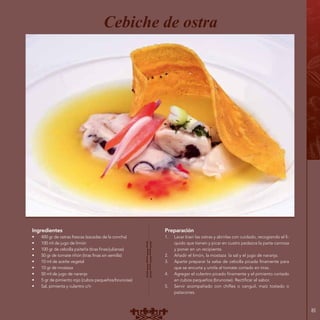 85
Ingredientes
•	 400 gr de ostras frescas (sacadas de la concha)
•	 100 ml de jugo de limón
•	 100 gr de cebolla paiteña (tiras finas/julianas)
•	 50 gr de tomate riñón (tiras finas sin semilla)
•	 10 ml de aceite vegetal
•	 10 gr de mostaza
•	 50 ml de jugo de naranja
•	 5 gr de pimiento rojo (cubos pequeños/brunoise)
•	 Sal, pimienta y culantro c/n
Preparación
1.	 Lavar bien las ostras y abrirlas con cuidado, recogiendo el lí-
quido que tienen y picar en cuatro pedazos la parte carnosa
y poner en un recipiente.
2.	 Añadir el limón, la mostaza la sal y el jugo de naranja.
3.	 Aparte preparar la salsa de cebolla picada finamente para
que se encurta y unirla al tomate cortado en tiras.
4.	 Agregar el culantro picado finamente y el pimiento cortado
en cubos pequeños (brunoise). Rectificar el sabor.
5.	 Servir acompañado con chifles o canguil, maíz tostado o
patacones.
Cebiche de ostra
 