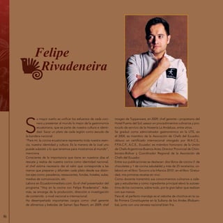 86
Felipe
Rivadeneira
S
u mayor sueño es unificar los esfuerzos de cada coci-
nero y presentar al mundo lo mejor de la gastronomía
ecuatoriana, que es parte de nuestra cultura e identi-
dad. Sacar un plato de cada región como escudo de
la bandera nacional.
“Para mí, la cocina ecuatoriana representa toda nuestra esen-
cia, nuestra identidad y cultura. Es la manera de la cual uno
puede subsistir y lo que tenemos para mostrarnos al mundo”,
menciona.
Consciente de la importancia que tiene en nuestros días el
rescate y realce de nuestra cocina como identidad nacional,
el chef estima necesario dar el valor que corresponde a las
manos que preparan y difunden cada plato desde sus distin-
tos ejes como: paraderos, restaurantes, fondas, hoteles, aulas,
medios de comunicación, etc.
Labora en Ecuadorinmediato.com. Es el chef presentador del
programa “Hoy en la cocina con Felipe Rivadeneira”. Ade-
más, se encarga de la producción, dirección e investigación
de contenido a nivel nacional e internacional.
Ha desempeñado importantes cargos como: chef gerente
de alimentos y bebidas de Samari Spa Resort, en 2009; chef
imagen de Tupperware, en 2009; chef gerente – propietario del
Hotel Puerta del Sol; asesor en procedimientos culinarios y pro-
tocolo de servicio de la Hostería La Andaluza, entre otros.
Se graduó como administrador gastronómico en la UTE, en
el 2004; es miembro de la Asociación de Chefs del Ecuador;
obtuvo un certificado internacional otorgado por W.A.C.S.,
F.P.A.C.P., A.C.E., Ecuador; es miembro honorario de la Unión
de Chefs Argentinos-Buenos Aires; Director Provincial de Chim-
borazo-Bolívar y Coordinador Regional de la Asociación de
Chefs del Ecuador.
Entre sus publicaciones se destacan: dos libros de cocina (1 de
chocolates y 1 de cocina saludable) y más de 25 recetarios; co-
laboró en el libro ‘Socorro a la Infancia 2010’; en el libro ‘Gratui-
dad, mis primeras recetas en vivo’.
Como docente transmitió sus conocimientos culinarios a cole-
gas y estudiantes y como ingrediente principal elevó la autoes-
tima de los cocineros, sobre todo, por la gran labor que realizan
con sus manos.
Para él, el perfecto maridaje es el cebiche de chochos en la ca-
lle Primera Constituyente en la Sultana de los Andes (Riobam-
ba), junto con una cerveza nacional bien fría.
 