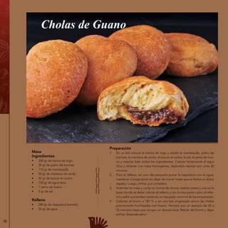 88
Masa
Ingredientes
•	 300 gr de harina de trigo
•	 20 gr de polvo de hornear
•	 110 gr de mantequilla
•	 50 gr de manteca de cerdo
•	 40 gr de azúcar en polvo
•	 120 gr de agua tibia
•	 1 yema de huevo
•	 5 gr de sal
Relleno
•	 280 gr de raspadura (panela)
•	 50 gr de agua
Cholas de Guano
Preparación
1.	 En un bol colocar la harina de trigo y añadir la mantequilla, polvo de
hornear, la manteca de cerdo, el azúcar en polvo, la sal, la yema de hue-
vo y mezclar bien todos los ingredientes. Colocar lentamente el agua
tibia y obtener una masa homogénea, dejándola reposar por unos 20
minutos.
2.	 Para el relleno, en una olla pequeña poner la raspadura con el agua;
mantener a fuego lento sin dejar de mover hasta que se forme un dulce
espeso. Luego, enfriar por completo.
3.	 Extender la masa y cortar en forme de discos; realizar pares y una es la
base donde se debe colocar el relleno y con la otra parte cubrir el relle-
no y sellar sus bordes haciendo un repujado como el de las empanadas.
4.	 Calentar el horno a 150 ºC y en una lata engrasada ubicar las cholas
previamente brocheadas con huevo. Hornear por un espacio de 20 a
25 minutos hasta que tengan un dorado leve. Retirar del horno y dejar
enfriar. Después servir.
 